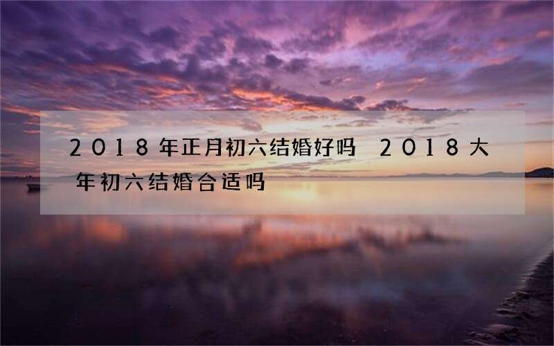 2018年正月初六结婚好吗 2018大年初六结婚合适吗